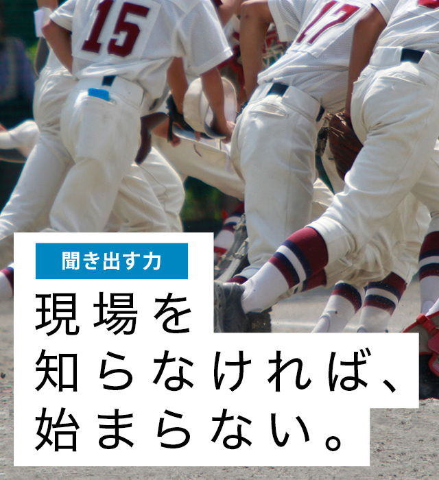 聞き出す力:現場を知らなければ、始まらない。