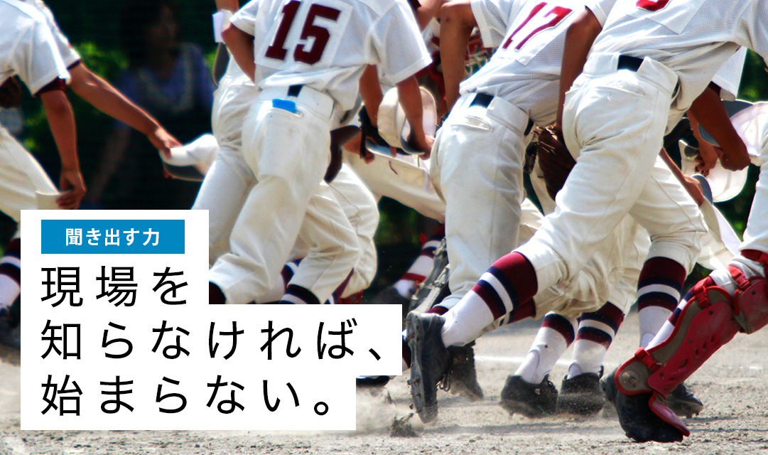 聞き出す力:現場を知らなければ、始まらない。